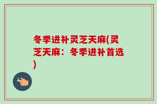 冬季进补灵芝天麻(灵芝天麻：冬季进补首选)