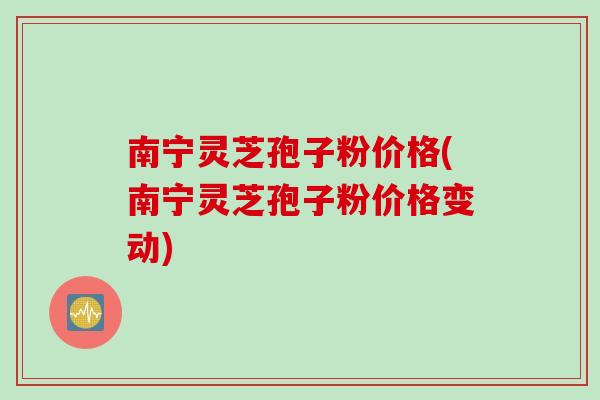 南宁灵芝孢子粉价格(南宁灵芝孢子粉价格变动)