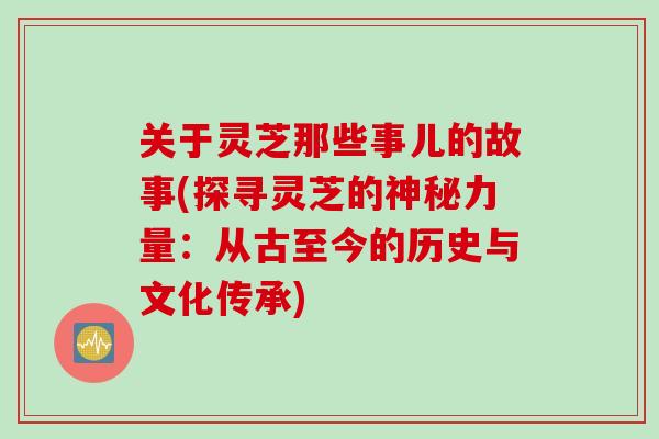 关于灵芝那些事儿的故事(探寻灵芝的神秘力量：从古至今的历史与文化传承)