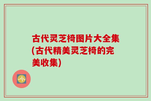 古代灵芝椅图片大全集(古代精美灵芝椅的完美收集)