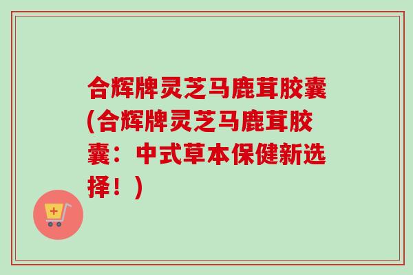合辉牌灵芝马鹿茸胶囊(合辉牌灵芝马鹿茸胶囊：中式草本保健新选择！)