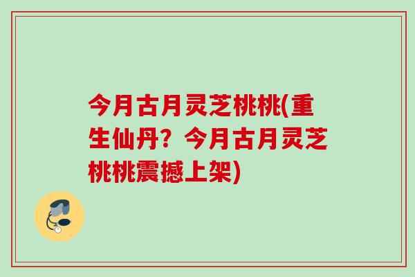今月古月灵芝桃桃(重生仙丹？今月古月灵芝桃桃震撼上架)