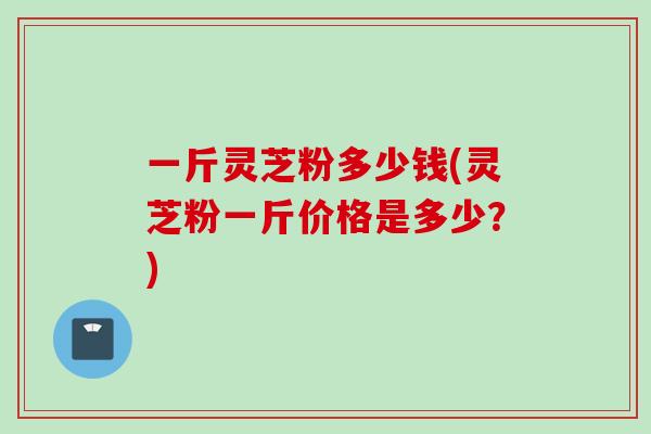 一斤灵芝粉多少钱(灵芝粉一斤价格是多少？)