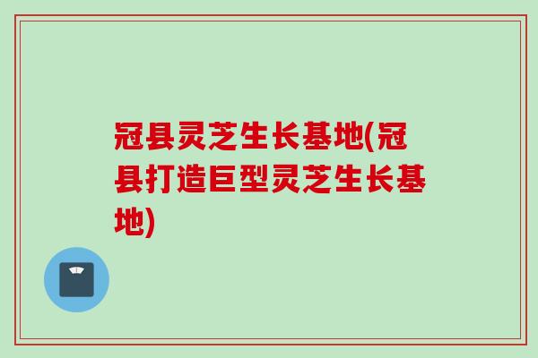 冠县灵芝生长基地(冠县打造巨型灵芝生长基地) 冠县灵芝生长基地(冠县打造巨型灵芝生长基地)