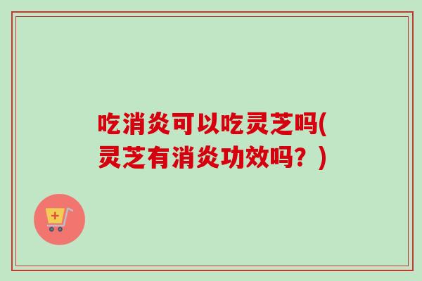 吃消炎可以吃灵芝吗(灵芝有消炎功效吗？)