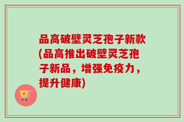 品高破壁灵芝孢子新款(品高推出破壁灵芝孢子新品，增强免疫力，提升健康)
