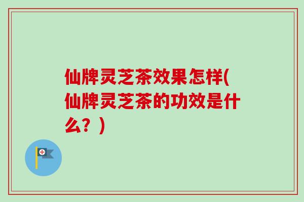 仙牌灵芝茶效果怎样(仙牌灵芝茶的功效是什么？)