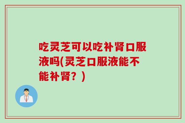 吃灵芝可以吃补肾口服液吗(灵芝口服液能不能补肾？)