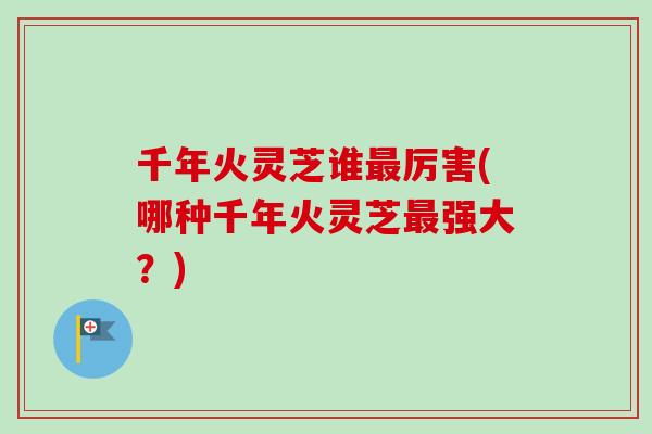 千年火灵芝谁最厉害(哪种千年火灵芝最强大？)
