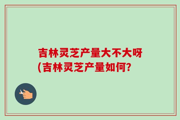 吉林灵芝产量大不大呀(吉林灵芝产量如何？