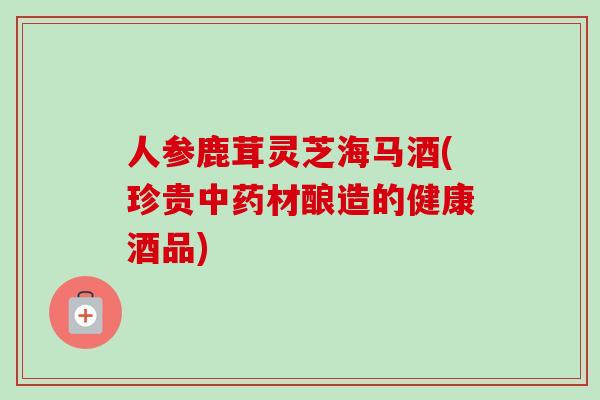 人参鹿茸灵芝海马酒(珍贵中药材酿造的健康酒品)
