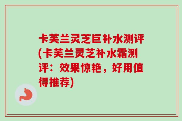 卡芙兰灵芝巨补水测评(卡芙兰灵芝补水霜测评：效果惊艳，好用值得推荐)