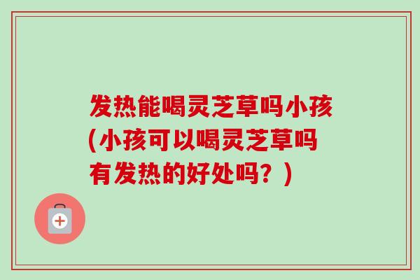 发热能喝灵芝草吗小孩(小孩可以喝灵芝草吗有发热的好处吗？)