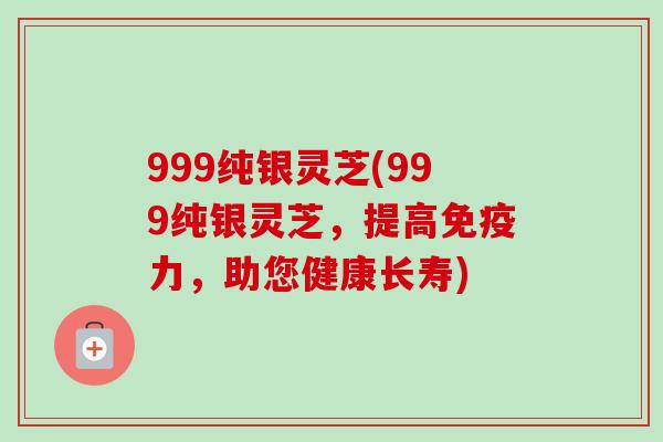 999纯银灵芝(999纯银灵芝，提高免疫力，助您健康长寿)