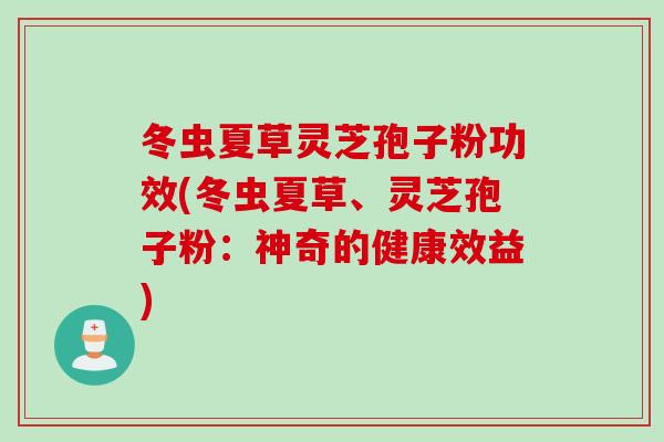 冬虫夏草灵芝孢子粉功效(冬虫夏草、灵芝孢子粉:神奇的健康效益) 冬虫夏草灵芝孢子粉功效(冬虫夏草、灵芝孢子粉:神奇的健康效益)