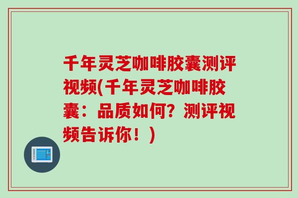 千年灵芝咖啡胶囊测评视频(千年灵芝咖啡胶囊：品质如何？测评视频告诉你！)