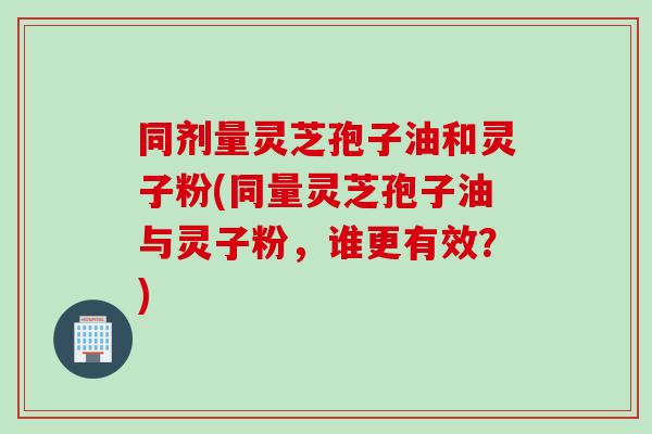 同剂量灵芝孢子油和灵子粉(同量灵芝孢子油与灵子粉，谁更有效？)