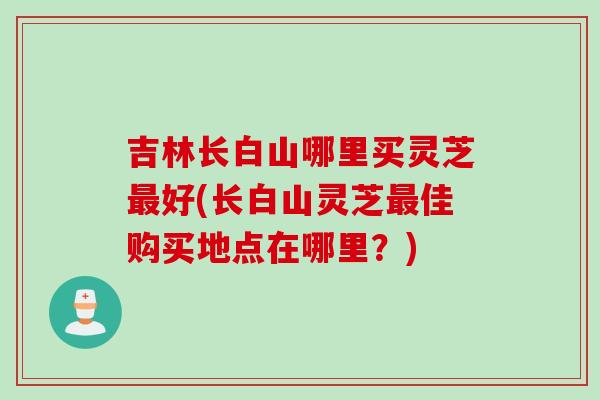 吉林长白山哪里买灵芝最好(长白山灵芝最佳购买地点在哪里？)