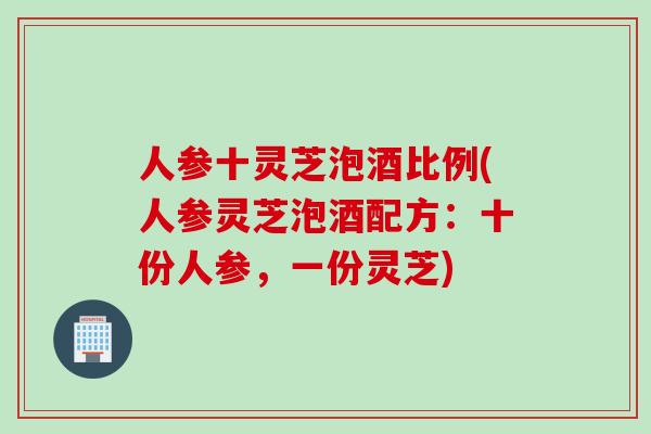 人参十灵芝泡酒比例(人参灵芝泡酒配方：十份人参，一份灵芝)
