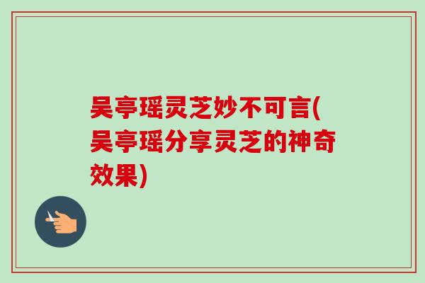 吴亭瑶灵芝妙不可言(吴亭瑶分享灵芝的神奇效果)