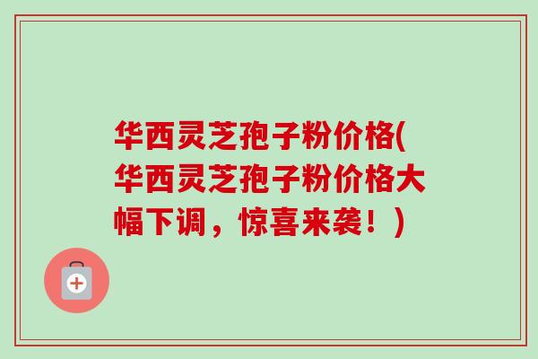 华西灵芝孢子粉价格(华西灵芝孢子粉价格大幅下调，惊喜来袭！)