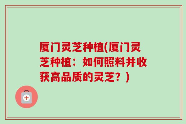 厦门灵芝种植(厦门灵芝种植：如何照料并收获高品质的灵芝？)