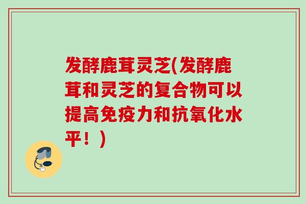 发酵鹿茸灵芝(发酵鹿茸和灵芝的复合物可以提高免疫力和抗氧化水平！)