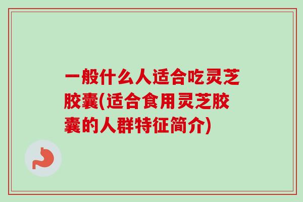 一般什么人适合吃灵芝胶囊(适合食用灵芝胶囊的人群特征简介)