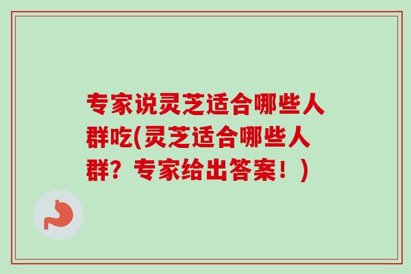 专家说灵芝适合哪些人群吃(灵芝适合哪些人群？专家给出答案！)