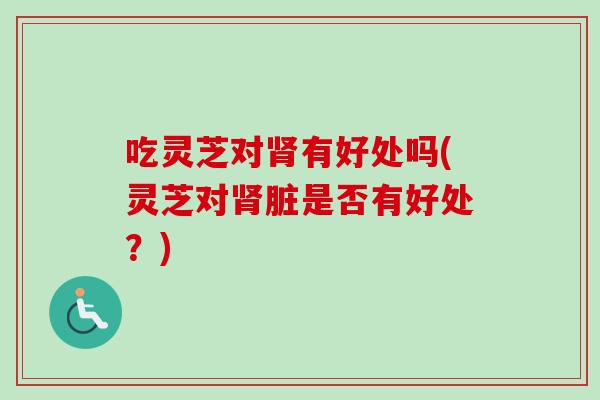吃灵芝对肾有好处吗(灵芝对肾脏是否有好处？)