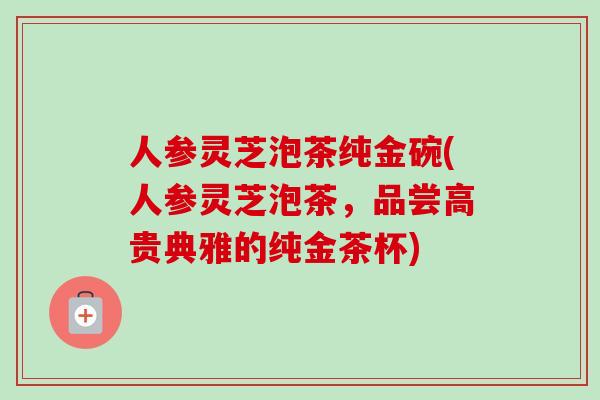 人参灵芝泡茶纯金碗(人参灵芝泡茶，品尝高贵典雅的纯金茶杯)