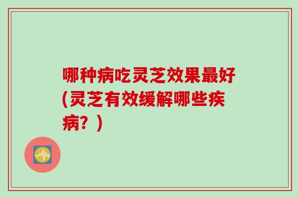 哪种病吃灵芝效果最好(灵芝有效缓解哪些疾病？)