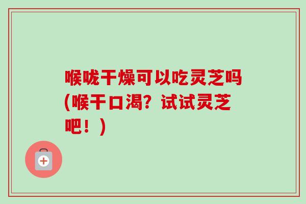 喉咙干燥可以吃灵芝吗(喉干口渴？试试灵芝吧！)