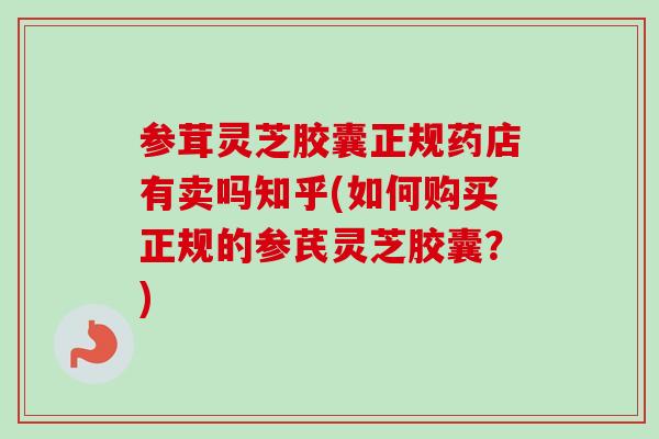 参茸灵芝胶囊正规药店有卖吗知乎(如何购买正规的参芪灵芝胶囊？)
