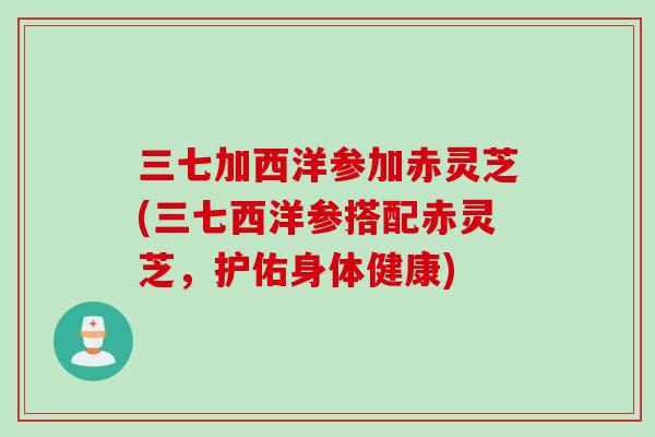三七加西洋参加赤灵芝(三七西洋参搭配赤灵芝，护佑身体健康)