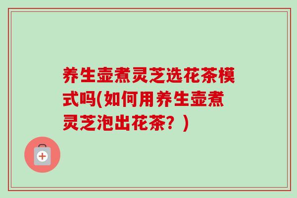 养生壶煮灵芝选花茶模式吗(如何用养生壶煮灵芝泡出花茶?) 养生壶煮灵芝选花茶模式吗(如何用养生壶煮灵芝泡出花茶?)