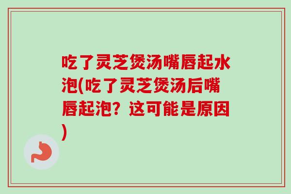 吃了灵芝煲汤嘴唇起水泡(吃了灵芝煲汤后嘴唇起泡？这可能是原因)