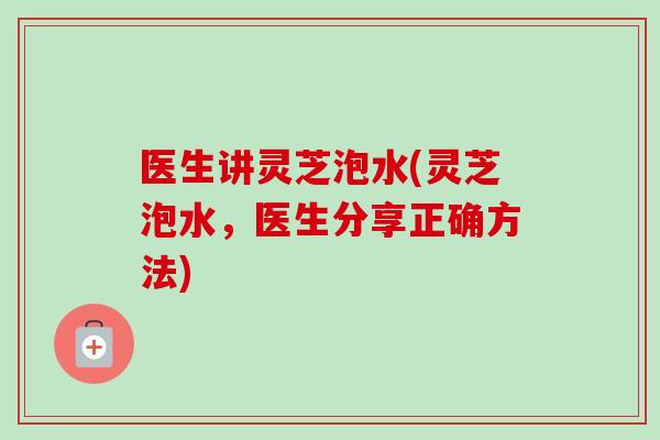 医生讲灵芝泡水(灵芝泡水，医生分享正确方法)