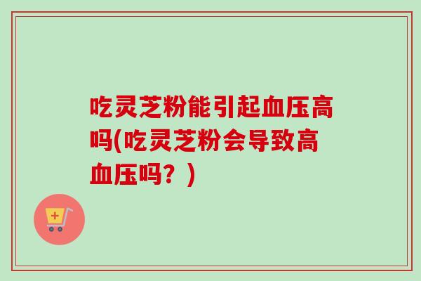 吃灵芝粉能引起血压高吗(吃灵芝粉会导致高血压吗？)