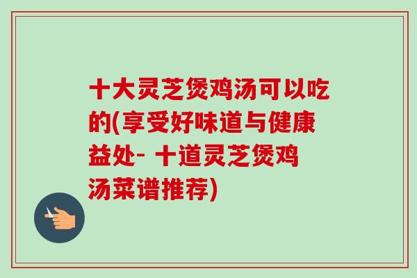 十大灵芝煲鸡汤可以吃的(享受好味道与健康益处- 十道灵芝煲鸡汤菜谱推荐)