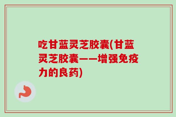 吃甘蓝灵芝胶囊(甘蓝灵芝胶囊——增强免疫力的良药)