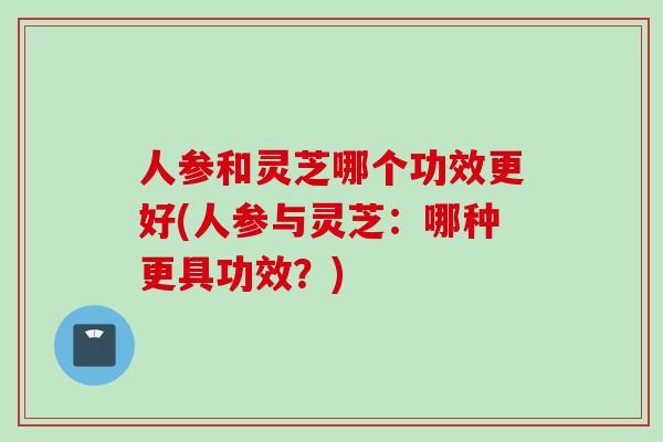 人参和灵芝哪个功效更好(人参与灵芝:哪种更具功效?) 人参和灵芝哪个功效更好(人参与灵芝:哪种更具功效?)