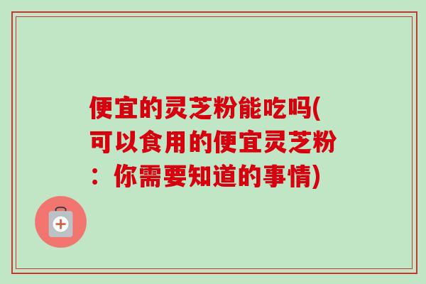 便宜的灵芝粉能吃吗(可以食用的便宜灵芝粉：你需要知道的事情)