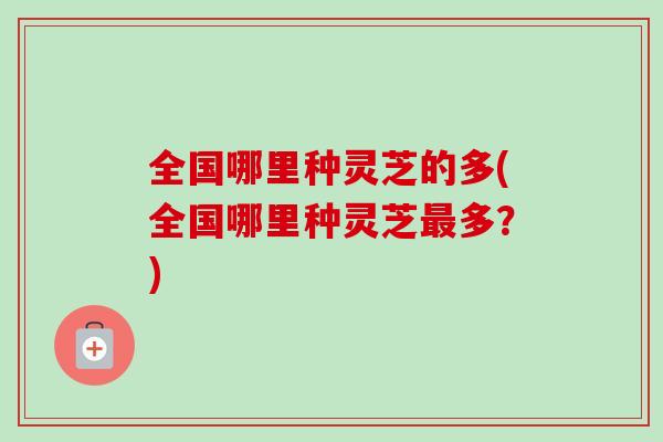 全国哪里种灵芝的多(全国哪里种灵芝最多？)
