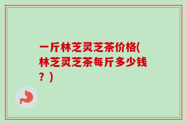 一斤林芝灵芝茶价格(林芝灵芝茶每斤多少钱？)