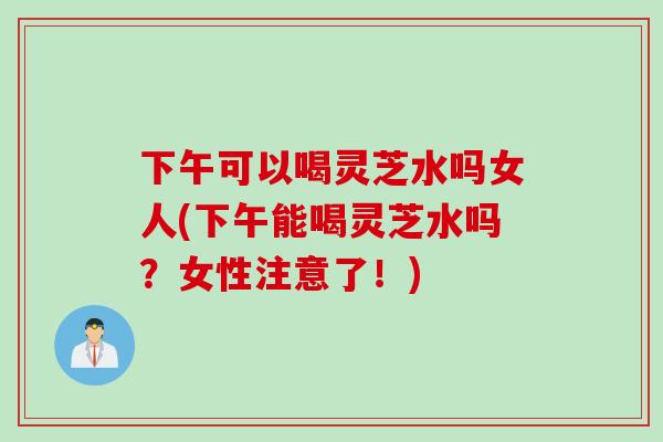 下午可以喝灵芝水吗女人(下午能喝灵芝水吗？女性注意了！)