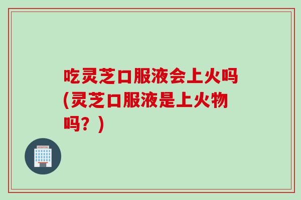 吃灵芝口服液会上火吗(灵芝口服液是上火物吗？)