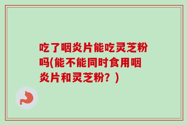 吃了咽炎片能吃灵芝粉吗(能不能同时食用咽炎片和灵芝粉？)