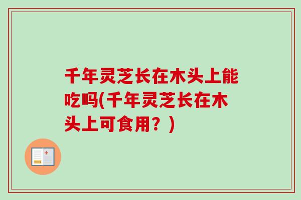 千年灵芝长在木头上能吃吗(千年灵芝长在木头上可食用？)