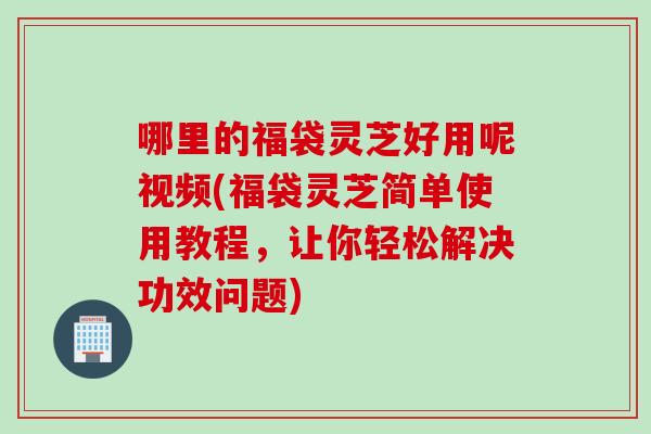 哪里的福袋灵芝好用呢视频(福袋灵芝简单使用教程，让你轻松解决功效问题)
